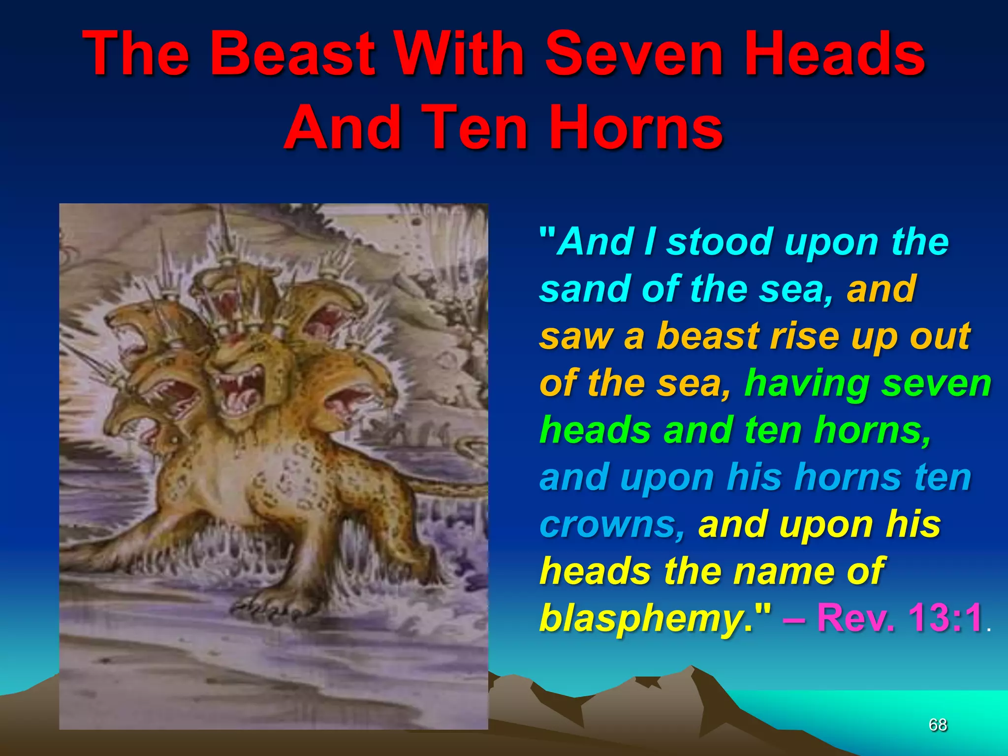 The Beast With Seven Heads
And Ten Horns
68
"And I stood upon the
sand of the sea, and
saw a beast rise up out
of the sea, having seven
heads and ten horns,
and upon his horns ten
crowns, and upon his
heads the name of
blasphemy." – Rev. 13:1.
 