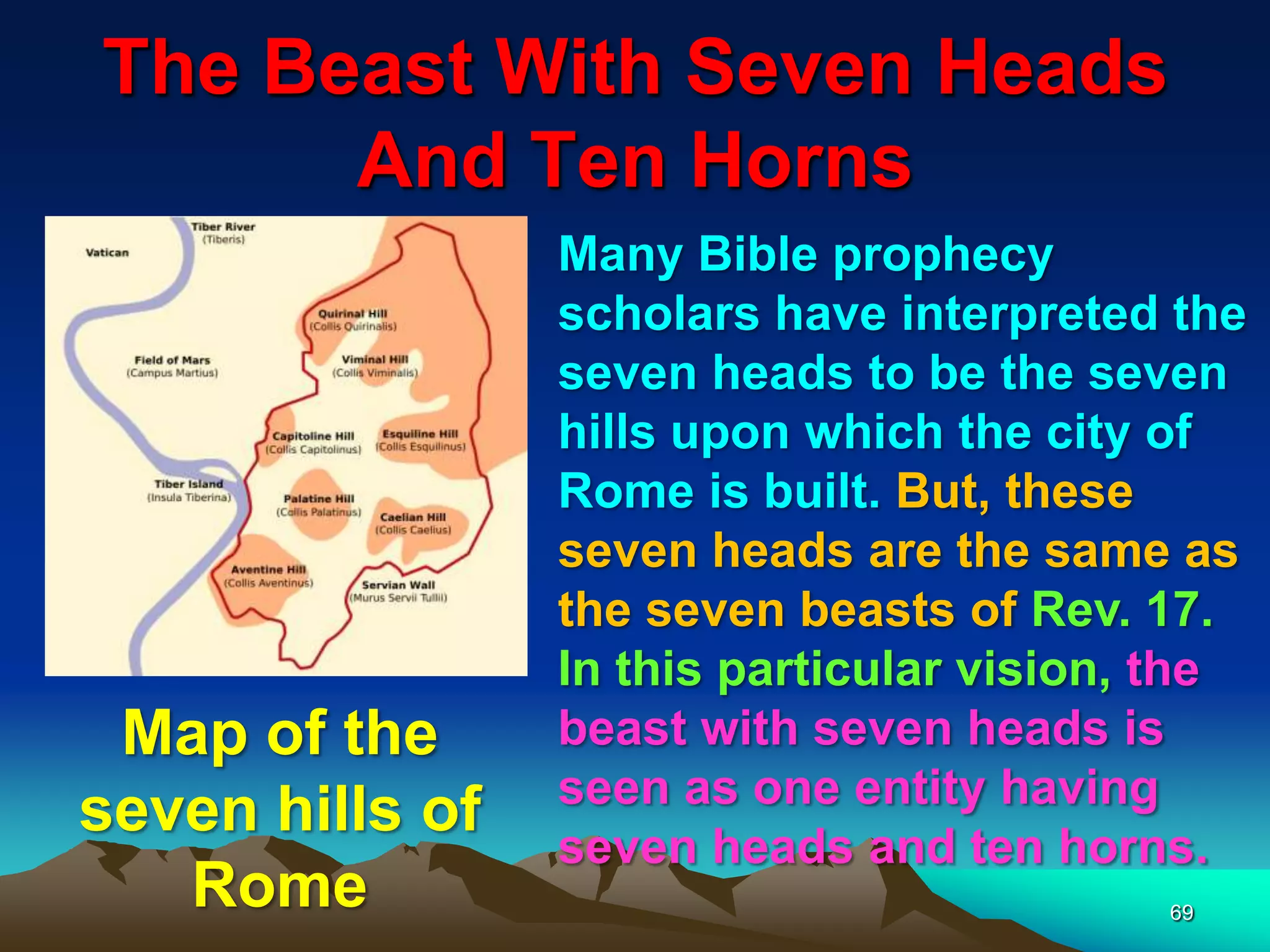 The Beast With Seven Heads
And Ten Horns
69
Many Bible prophecy
scholars have interpreted the
seven heads to be the seven
hills upon which the city of
Rome is built. But, these
seven heads are the same as
the seven beasts of Rev. 17.
In this particular vision, the
beast with seven heads is
seen as one entity having
seven heads and ten horns.
Map of the
seven hills of
Rome
 