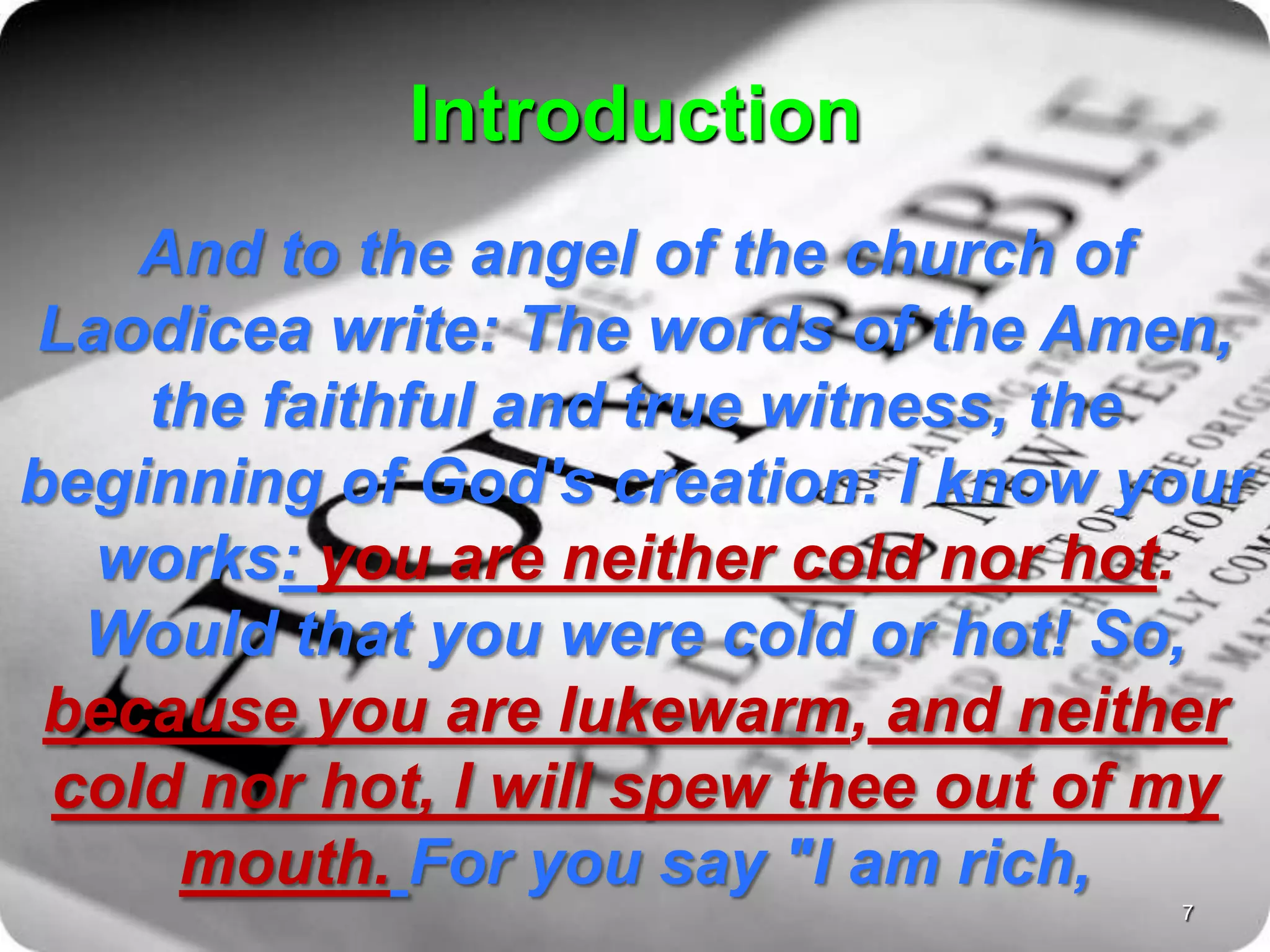 Introduction
And to the angel of the church of
Laodicea write: The words of the Amen,
the faithful and true witness, the
beginning of God's creation: I know your
works: you are neither cold nor hot.
Would that you were cold or hot! So,
because you are lukewarm, and neither
cold nor hot, I will spew thee out of my
mouth. For you say "I am rich,
7
 