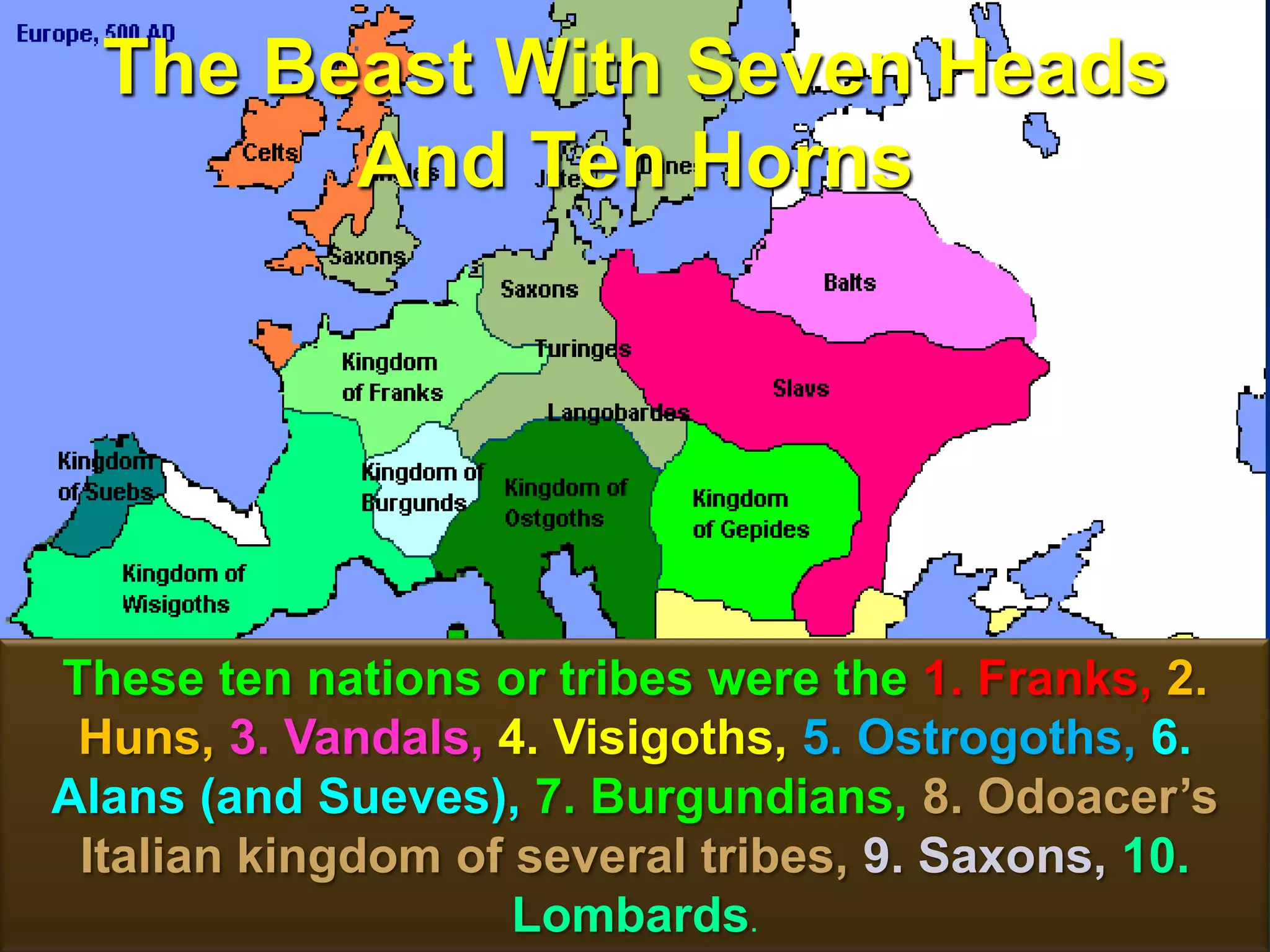 The Beast With Seven Heads
And Ten Horns
71
These ten nations or tribes were the 1. Franks, 2.
Huns, 3. Vandals, 4. Visigoths, 5. Ostrogoths, 6.
Alans (and Sueves), 7. Burgundians, 8. Odoacer‟s
Italian kingdom of several tribes, 9. Saxons, 10.
Lombards.
 