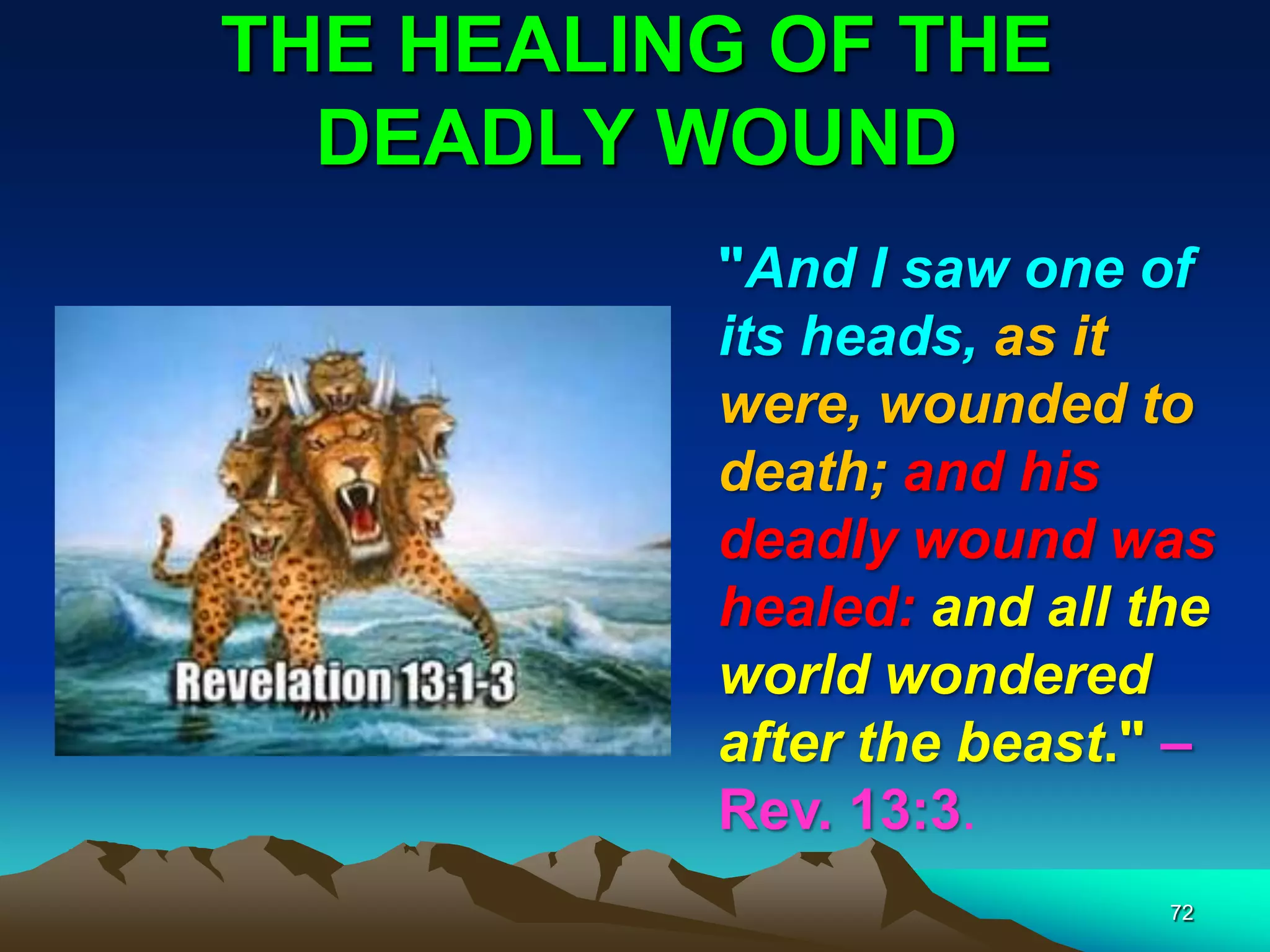 THE HEALING OF THE
DEADLY WOUND
72
"And I saw one of
its heads, as it
were, wounded to
death; and his
deadly wound was
healed: and all the
world wondered
after the beast." –
Rev. 13:3.
 