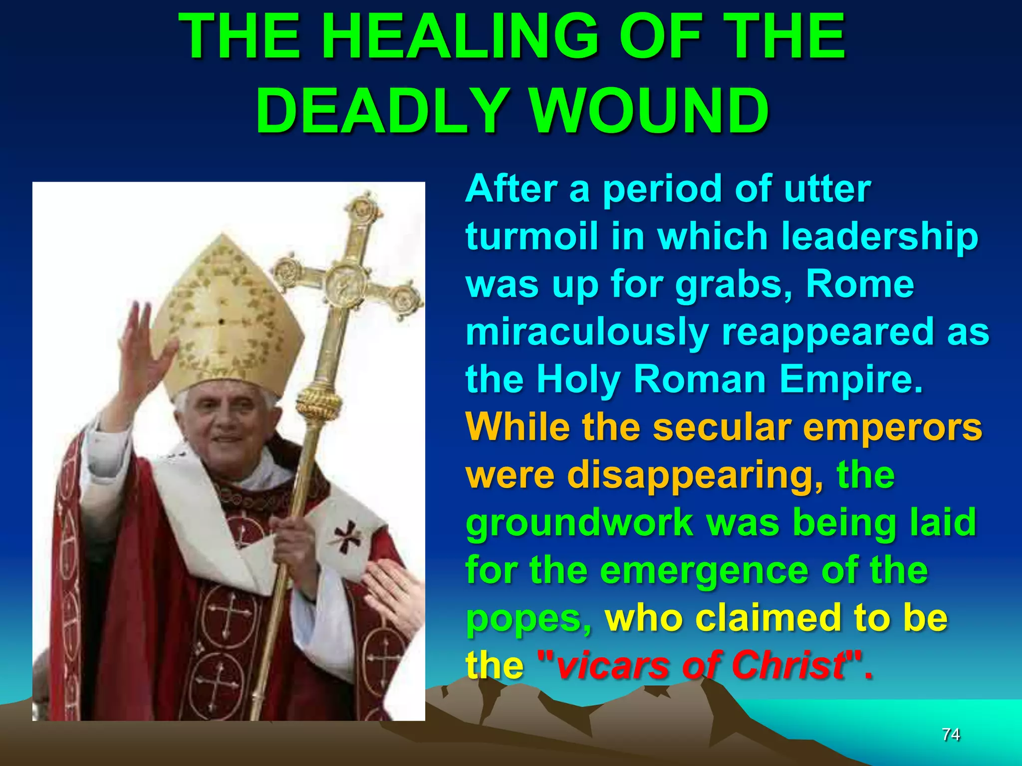 THE HEALING OF THE
DEADLY WOUND
74
After a period of utter
turmoil in which leadership
was up for grabs, Rome
miraculously reappeared as
the Holy Roman Empire.
While the secular emperors
were disappearing, the
groundwork was being laid
for the emergence of the
popes, who claimed to be
the "vicars of Christ".
 