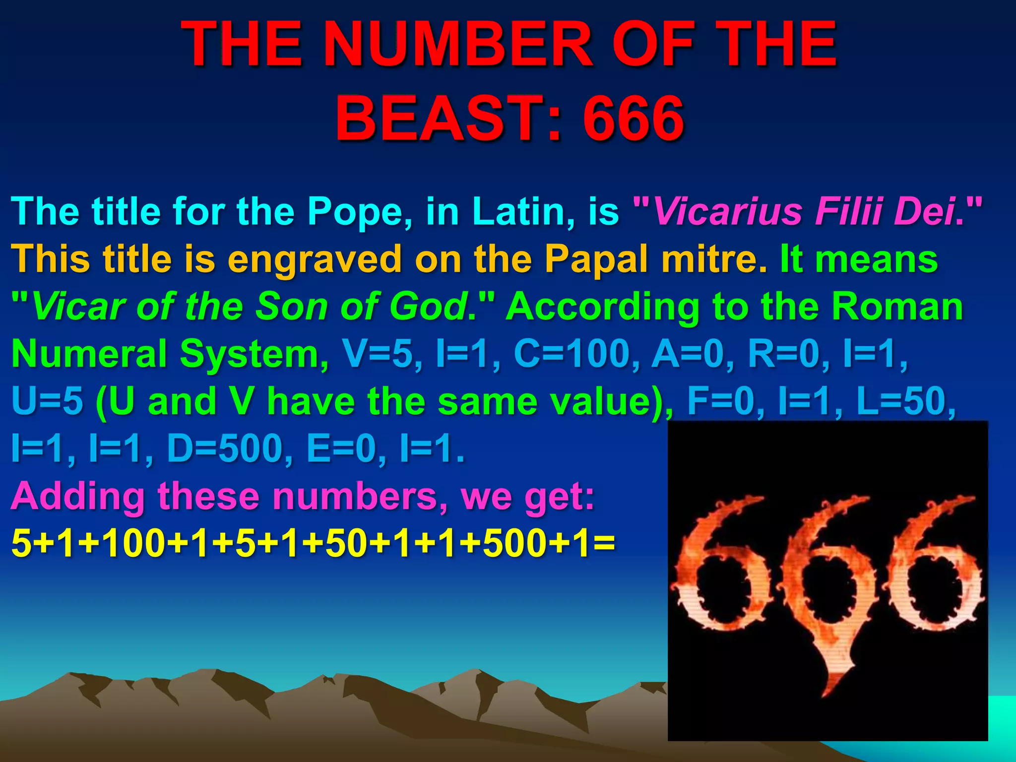 THE NUMBER OF THE
BEAST: 666
75
The title for the Pope, in Latin, is "Vicarius Filii Dei."
This title is engraved on the Papal mitre. It means
"Vicar of the Son of God." According to the Roman
Numeral System, V=5, I=1, C=100, A=0, R=0, I=1,
U=5 (U and V have the same value), F=0, I=1, L=50,
I=1, I=1, D=500, E=0, I=1.
Adding these numbers, we get:
5+1+100+1+5+1+50+1+1+500+1=
 