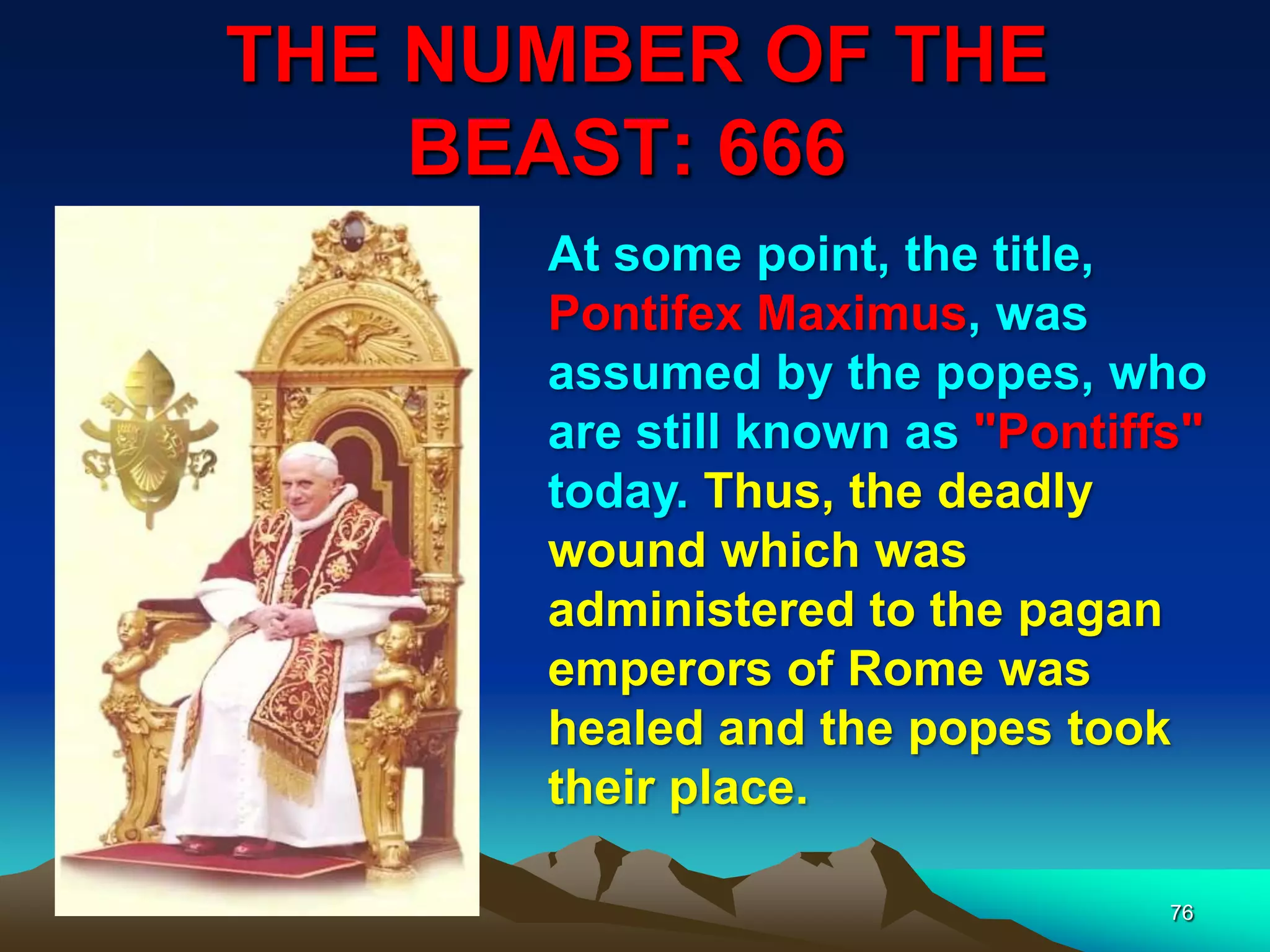 THE NUMBER OF THE
BEAST: 666
76
At some point, the title,
Pontifex Maximus, was
assumed by the popes, who
are still known as "Pontiffs"
today. Thus, the deadly
wound which was
administered to the pagan
emperors of Rome was
healed and the popes took
their place.
 