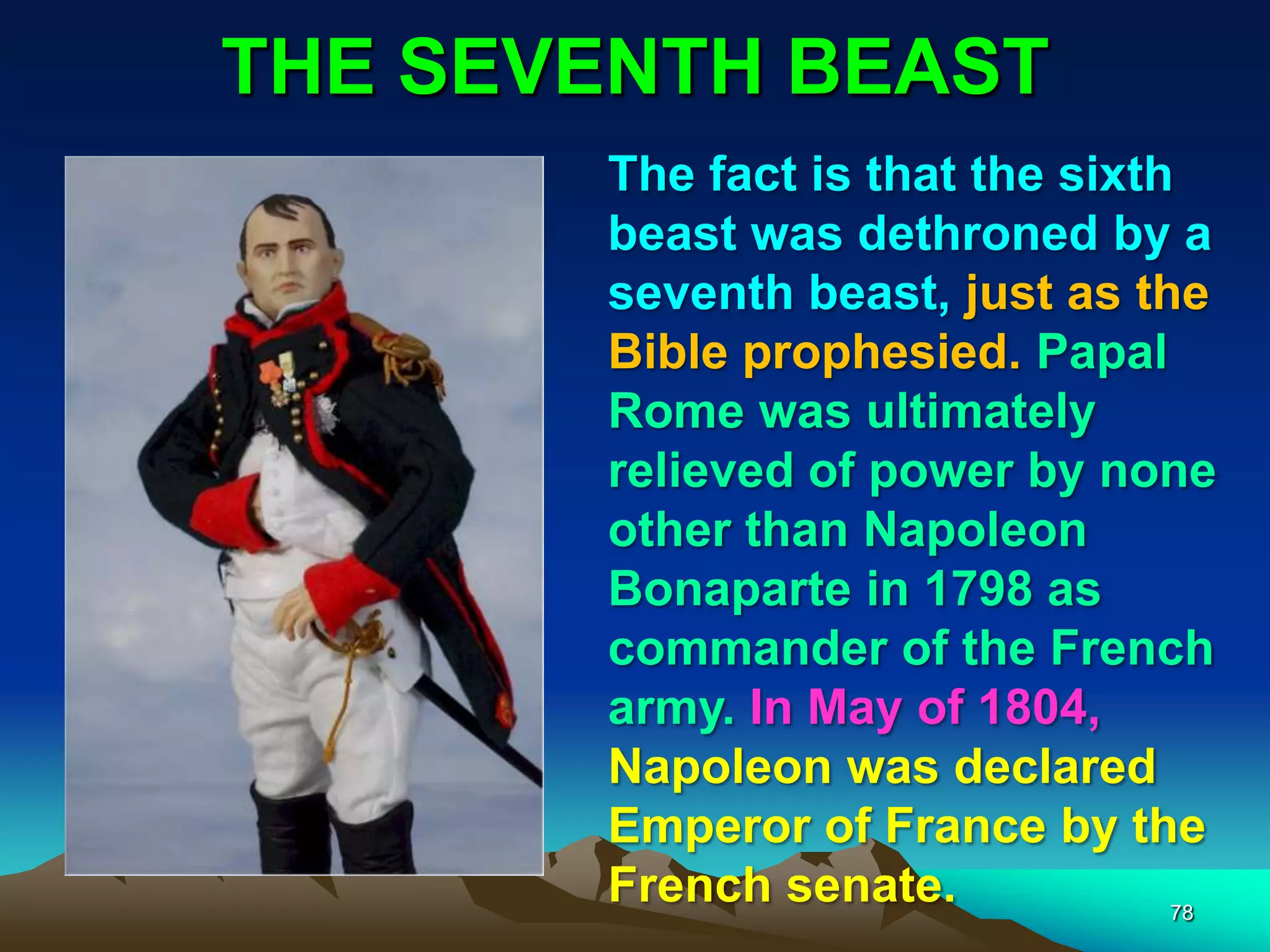 THE SEVENTH BEAST
78
The fact is that the sixth
beast was dethroned by a
seventh beast, just as the
Bible prophesied. Papal
Rome was ultimately
relieved of power by none
other than Napoleon
Bonaparte in 1798 as
commander of the French
army. In May of 1804,
Napoleon was declared
Emperor of France by the
French senate.
 