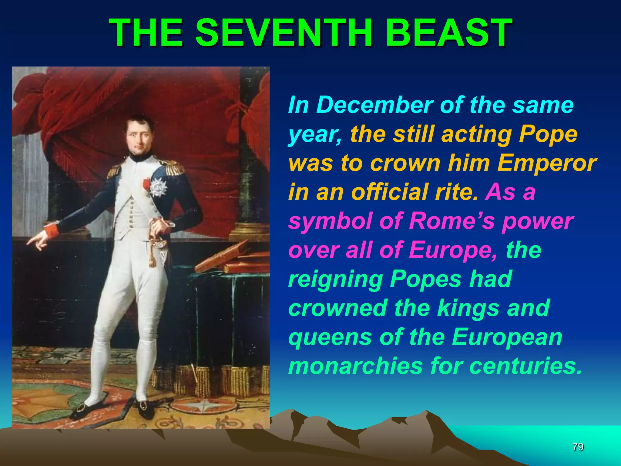 THE SEVENTH BEAST
79
In December of the same
year, the still acting Pope
was to crown him Emperor
in an official rite. As a
symbol of Rome‘s power
over all of Europe, the
reigning Popes had
crowned the kings and
queens of the European
monarchies for centuries.
 