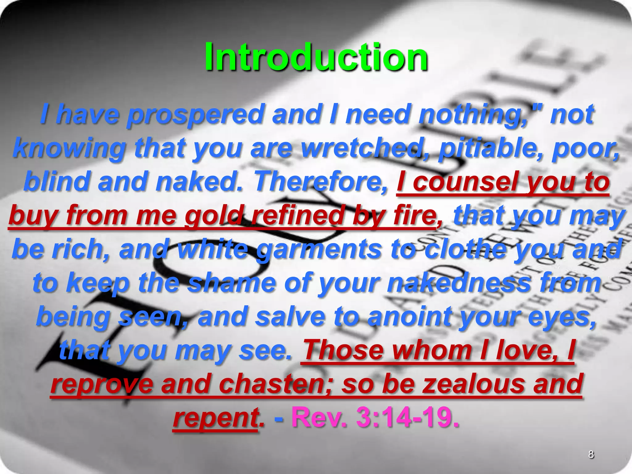Introduction
I have prospered and I need nothing," not
knowing that you are wretched, pitiable, poor,
blind and naked. Therefore, I counsel you to
buy from me gold refined by fire, that you may
be rich, and white garments to clothe you and
to keep the shame of your nakedness from
being seen, and salve to anoint your eyes,
that you may see. Those whom I love, I
reprove and chasten; so be zealous and
repent. - Rev. 3:14-19.
8
 
