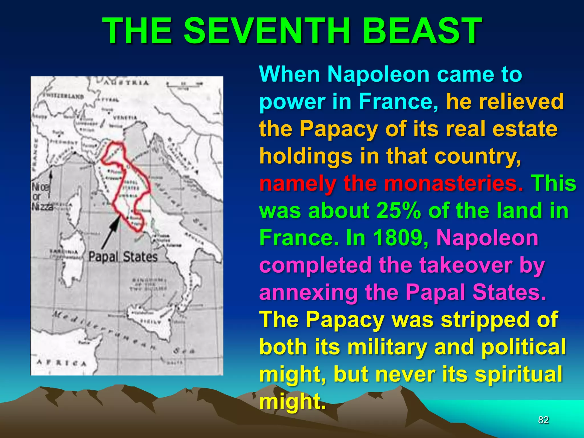 THE SEVENTH BEAST
82
When Napoleon came to
power in France, he relieved
the Papacy of its real estate
holdings in that country,
namely the monasteries. This
was about 25% of the land in
France. In 1809, Napoleon
completed the takeover by
annexing the Papal States.
The Papacy was stripped of
both its military and political
might, but never its spiritual
might.
 