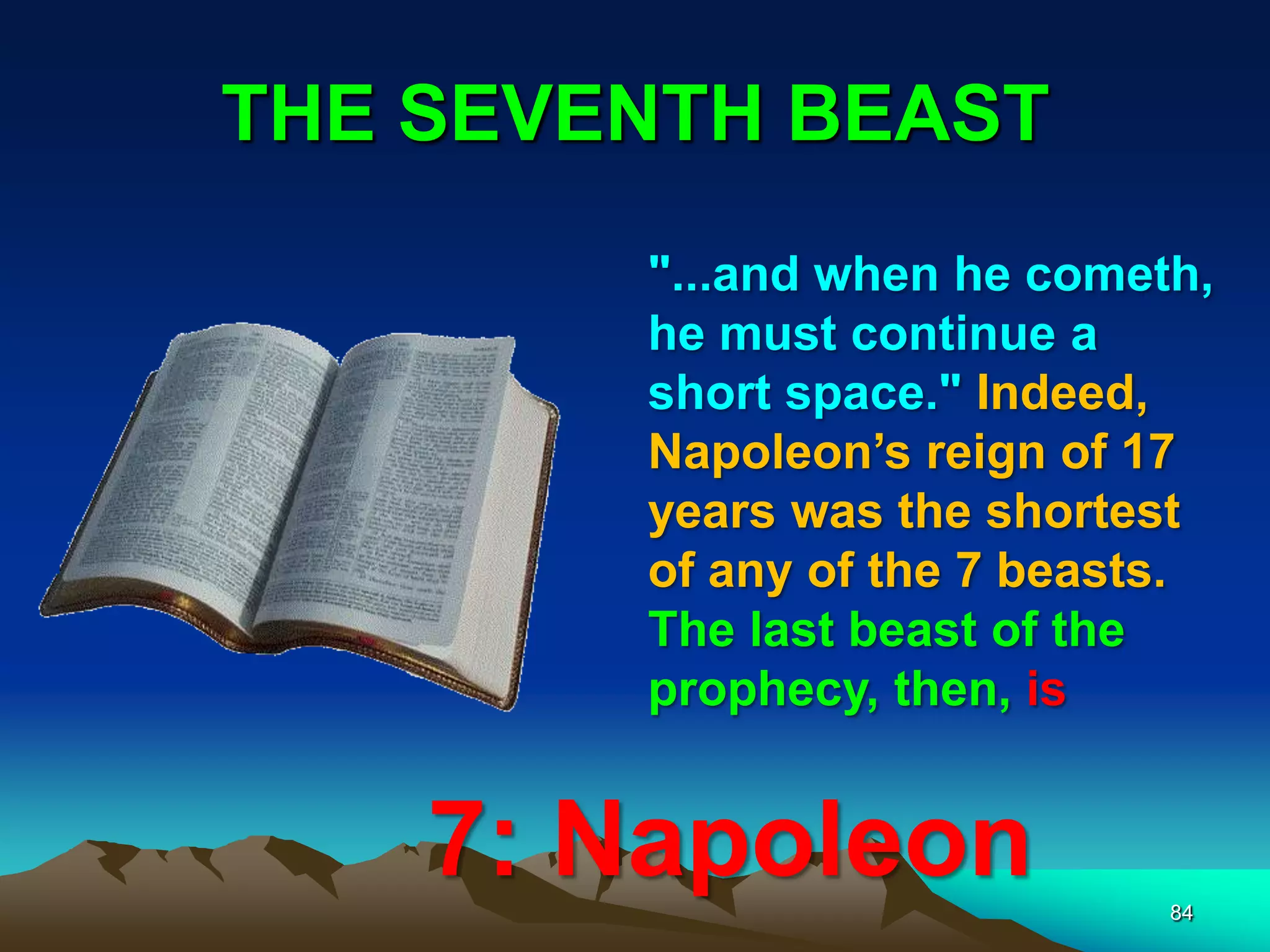 THE SEVENTH BEAST
84
"...and when he cometh,
he must continue a
short space." Indeed,
Napoleon‟s reign of 17
years was the shortest
of any of the 7 beasts.
The last beast of the
prophecy, then, is
7: Napoleon
 