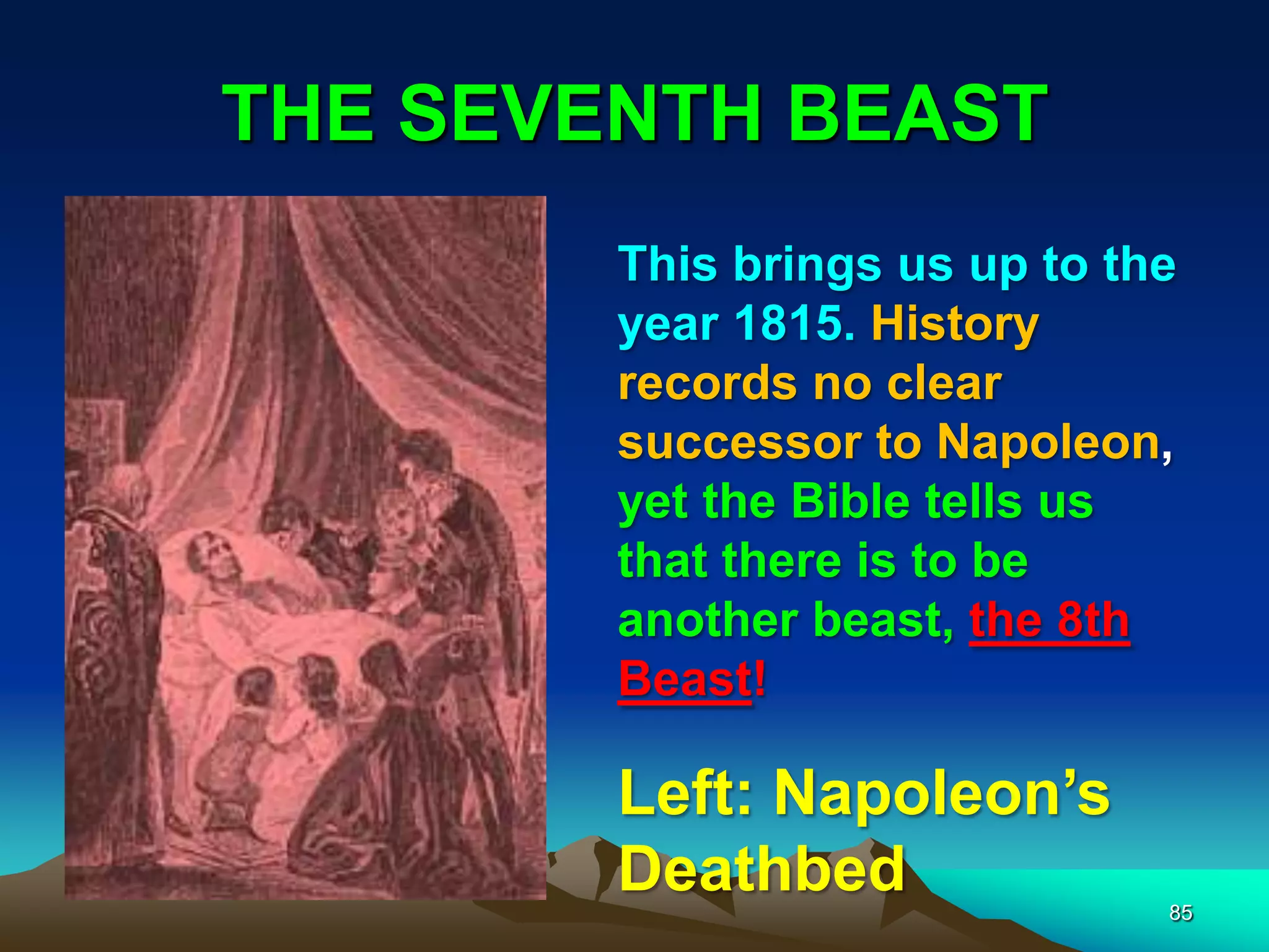 THE SEVENTH BEAST
85
This brings us up to the
year 1815. History
records no clear
successor to Napoleon,
yet the Bible tells us
that there is to be
another beast, the 8th
Beast!
Left: Napoleon‟s
Deathbed
 