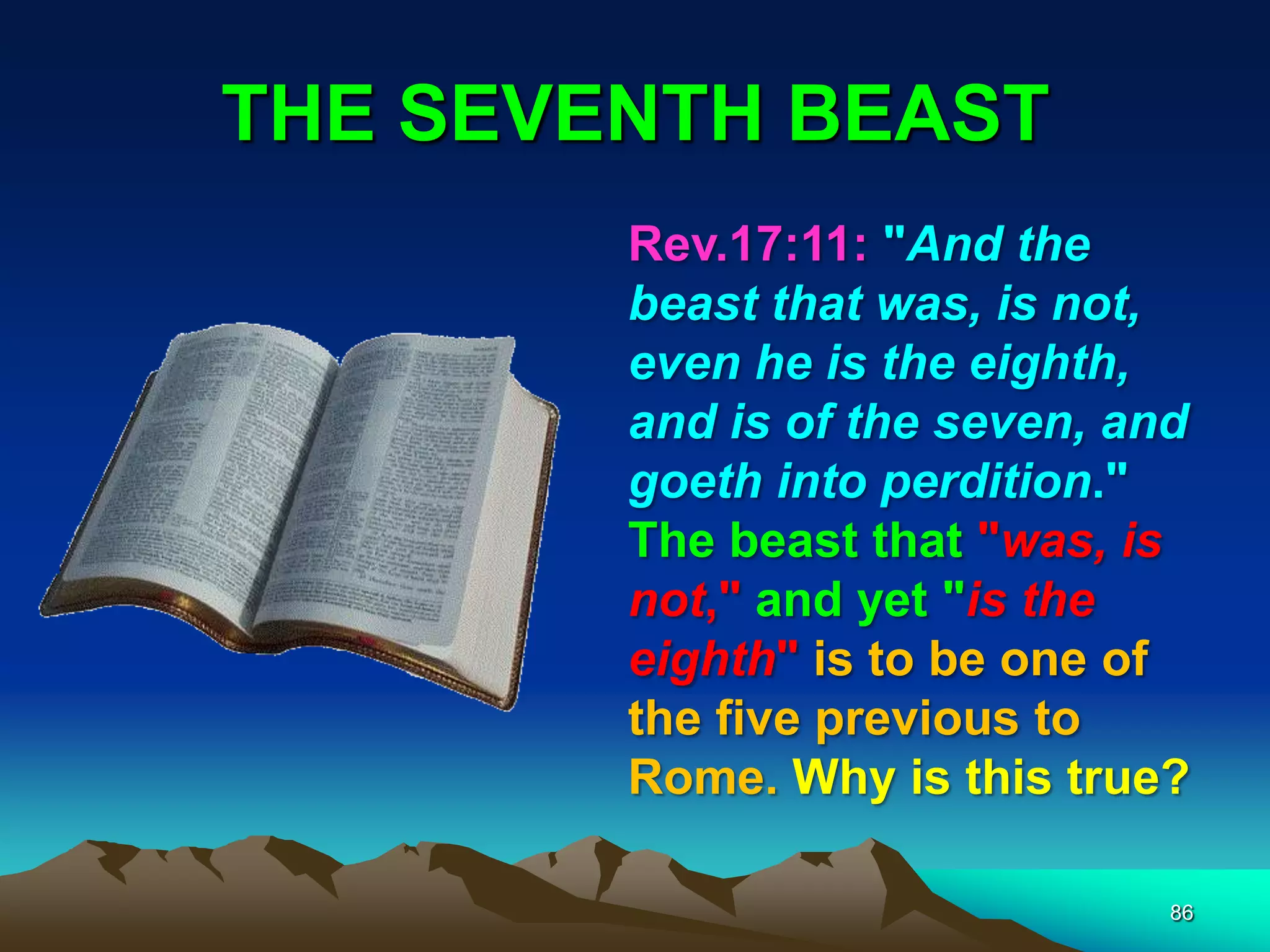 THE SEVENTH BEAST
86
Rev.17:11: "And the
beast that was, is not,
even he is the eighth,
and is of the seven, and
goeth into perdition."
The beast that "was, is
not," and yet "is the
eighth" is to be one of
the five previous to
Rome. Why is this true?
 