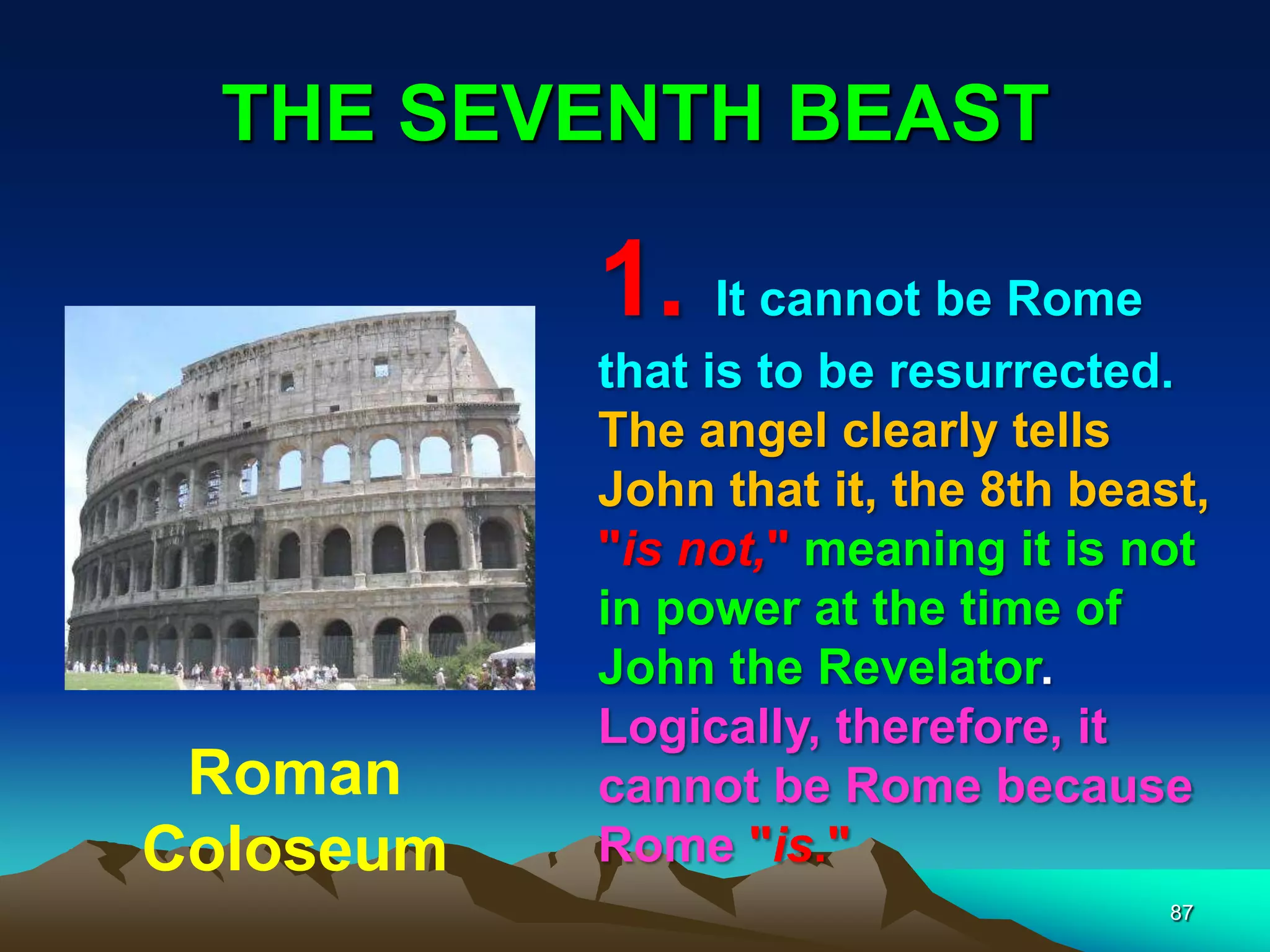 THE SEVENTH BEAST
87
1. It cannot be Rome
that is to be resurrected.
The angel clearly tells
John that it, the 8th beast,
"is not," meaning it is not
in power at the time of
John the Revelator.
Logically, therefore, it
cannot be Rome because
Rome "is."
Roman
Coloseum
 