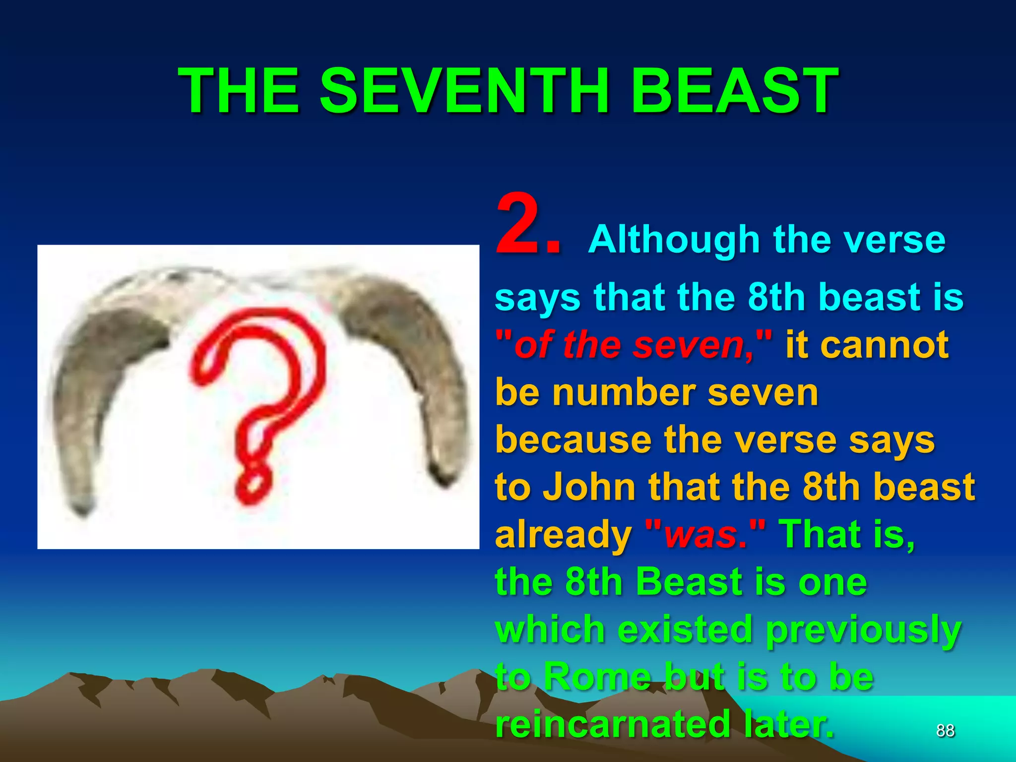 THE SEVENTH BEAST
88
2. Although the verse
says that the 8th beast is
"of the seven," it cannot
be number seven
because the verse says
to John that the 8th beast
already "was." That is,
the 8th Beast is one
which existed previously
to Rome but is to be
reincarnated later.
 