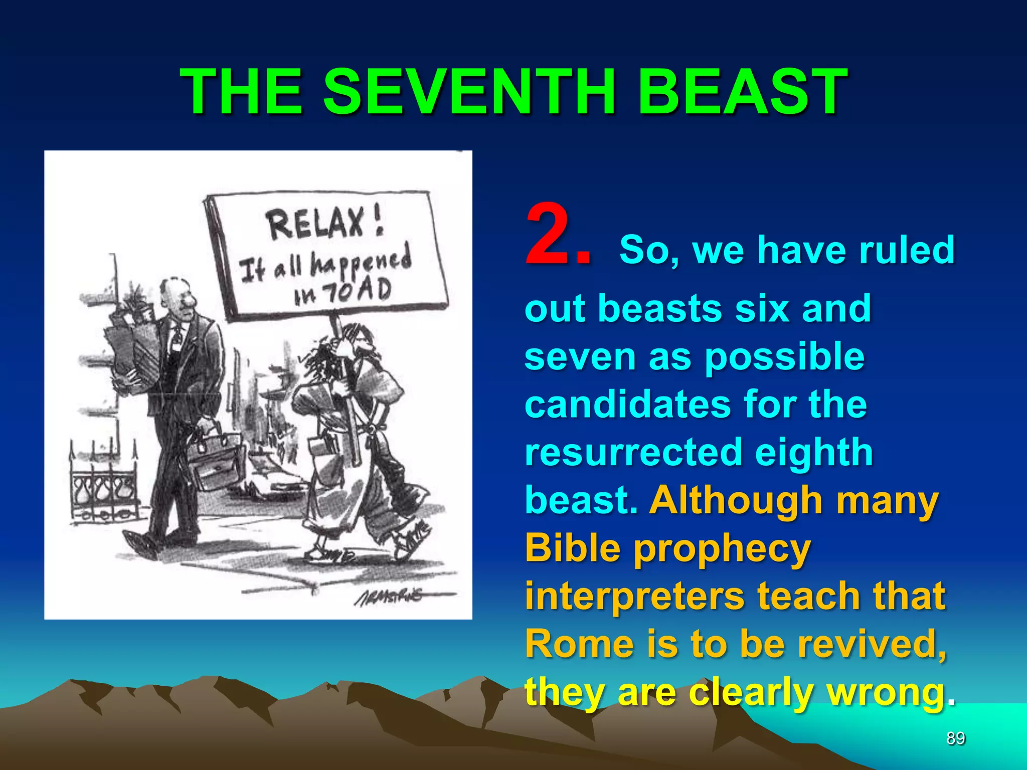 THE SEVENTH BEAST
89
2. So, we have ruled
out beasts six and
seven as possible
candidates for the
resurrected eighth
beast. Although many
Bible prophecy
interpreters teach that
Rome is to be revived,
they are clearly wrong.
 