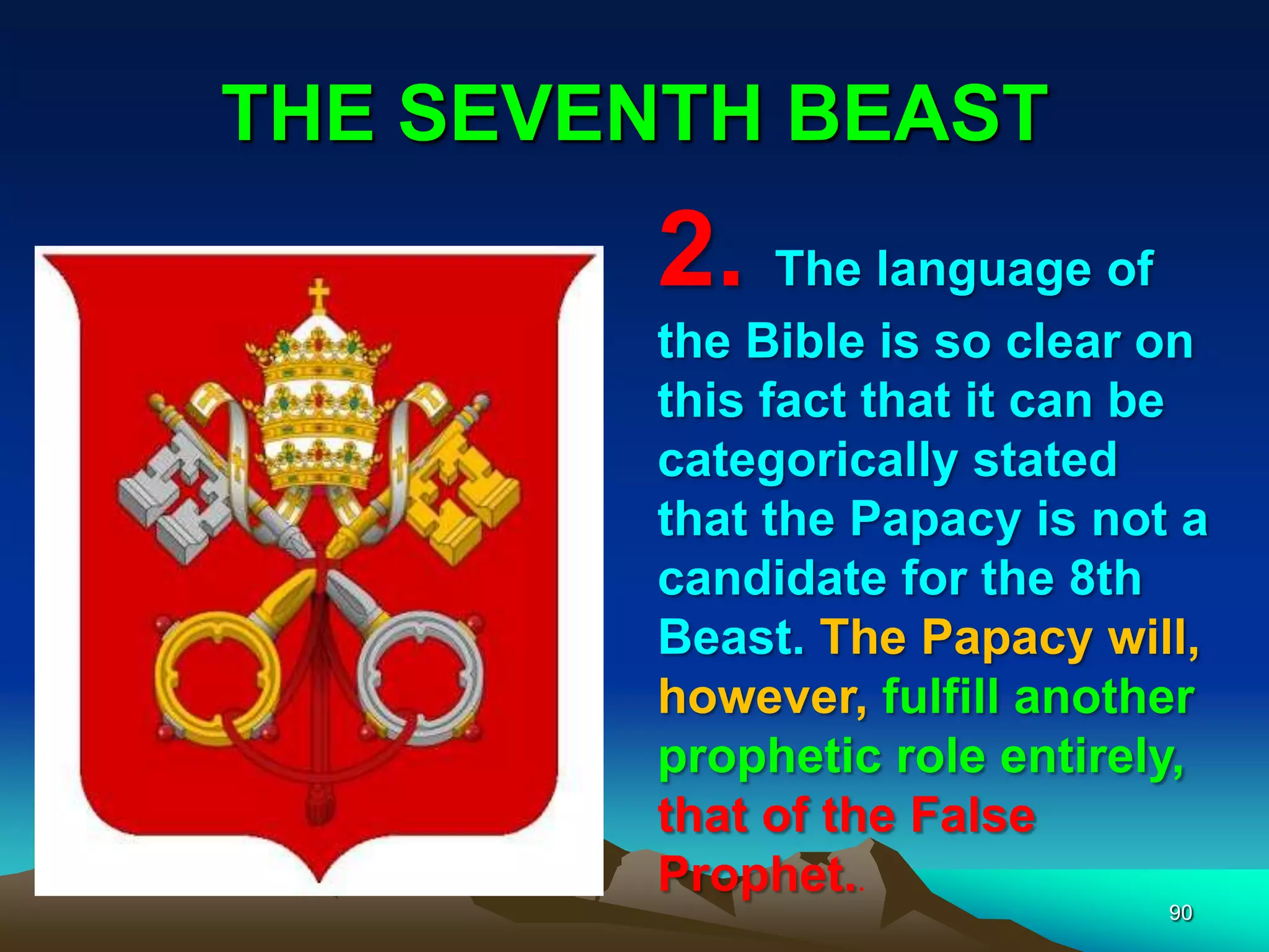 THE SEVENTH BEAST
90
2. The language of
the Bible is so clear on
this fact that it can be
categorically stated
that the Papacy is not a
candidate for the 8th
Beast. The Papacy will,
however, fulfill another
prophetic role entirely,
that of the False
Prophet..
 