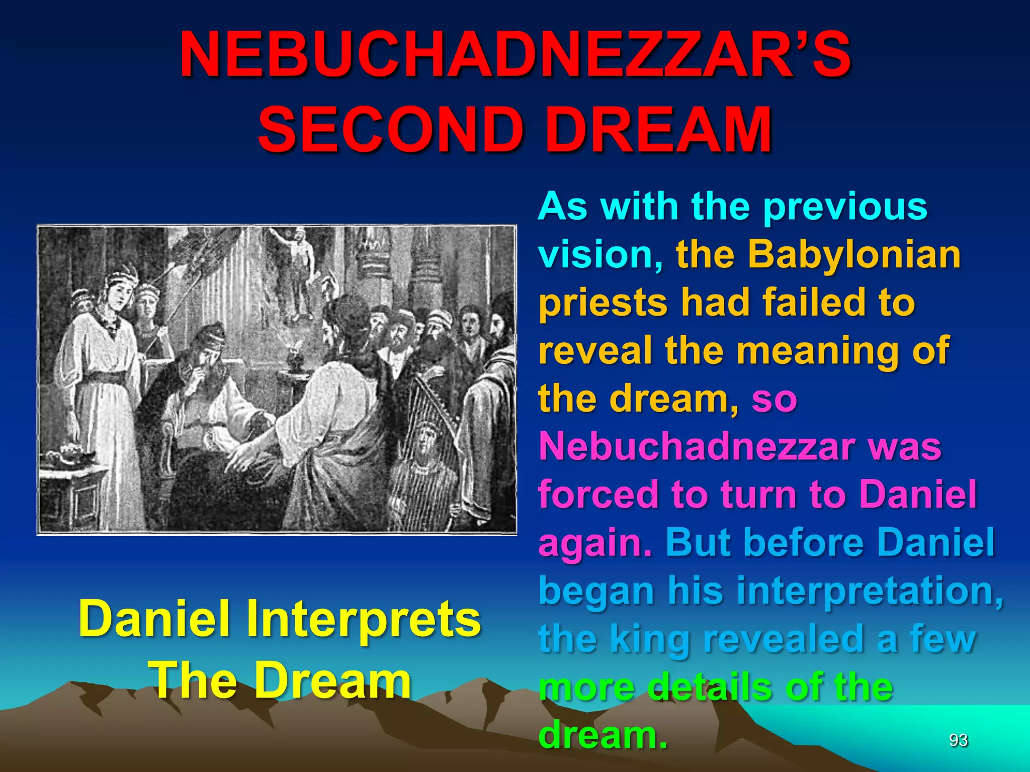NEBUCHADNEZZAR‟S
SECOND DREAM
93
As with the previous
vision, the Babylonian
priests had failed to
reveal the meaning of
the dream, so
Nebuchadnezzar was
forced to turn to Daniel
again. But before Daniel
began his interpretation,
the king revealed a few
more details of the
dream.
Daniel Interprets
The Dream
 