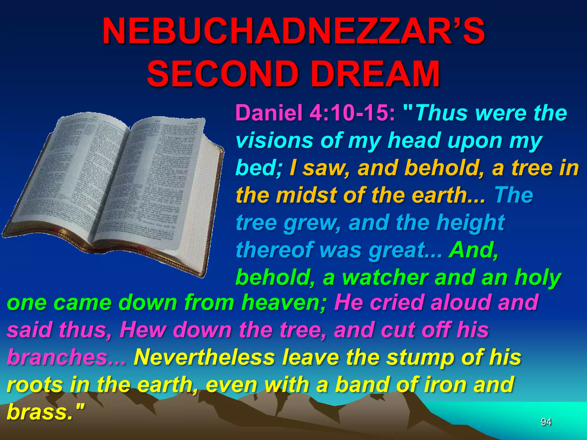 NEBUCHADNEZZAR‟S
SECOND DREAM
94
Daniel 4:10-15: "Thus were the
visions of my head upon my
bed; I saw, and behold, a tree in
the midst of the earth... The
tree grew, and the height
thereof was great... And,
behold, a watcher and an holy
one came down from heaven; He cried aloud and
said thus, Hew down the tree, and cut off his
branches... Nevertheless leave the stump of his
roots in the earth, even with a band of iron and
brass."
 