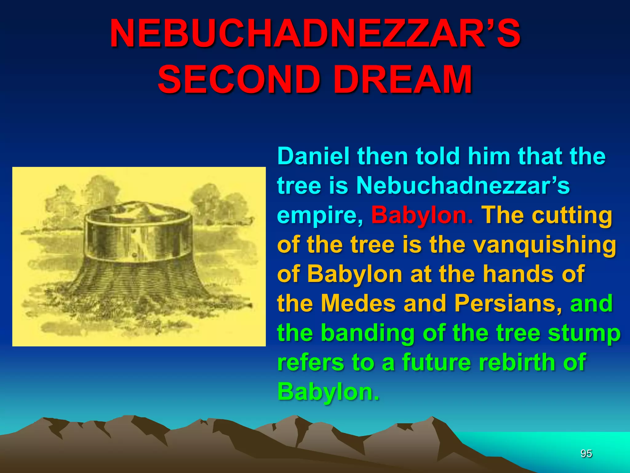 NEBUCHADNEZZAR‟S
SECOND DREAM
95
Daniel then told him that the
tree is Nebuchadnezzar‟s
empire, Babylon. The cutting
of the tree is the vanquishing
of Babylon at the hands of
the Medes and Persians, and
the banding of the tree stump
refers to a future rebirth of
Babylon.
 