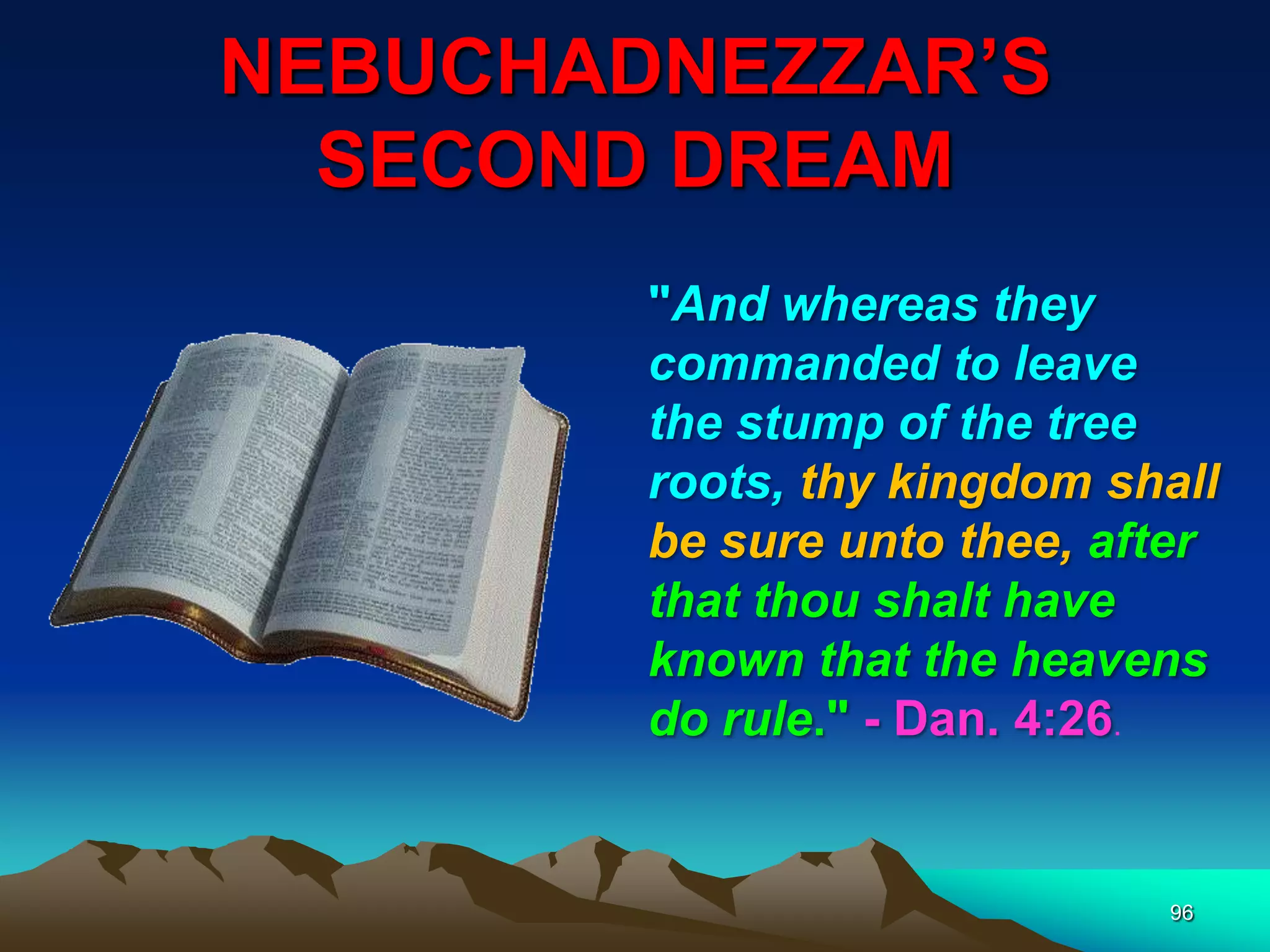 NEBUCHADNEZZAR‟S
SECOND DREAM
96
"And whereas they
commanded to leave
the stump of the tree
roots, thy kingdom shall
be sure unto thee, after
that thou shalt have
known that the heavens
do rule." - Dan. 4:26.
 