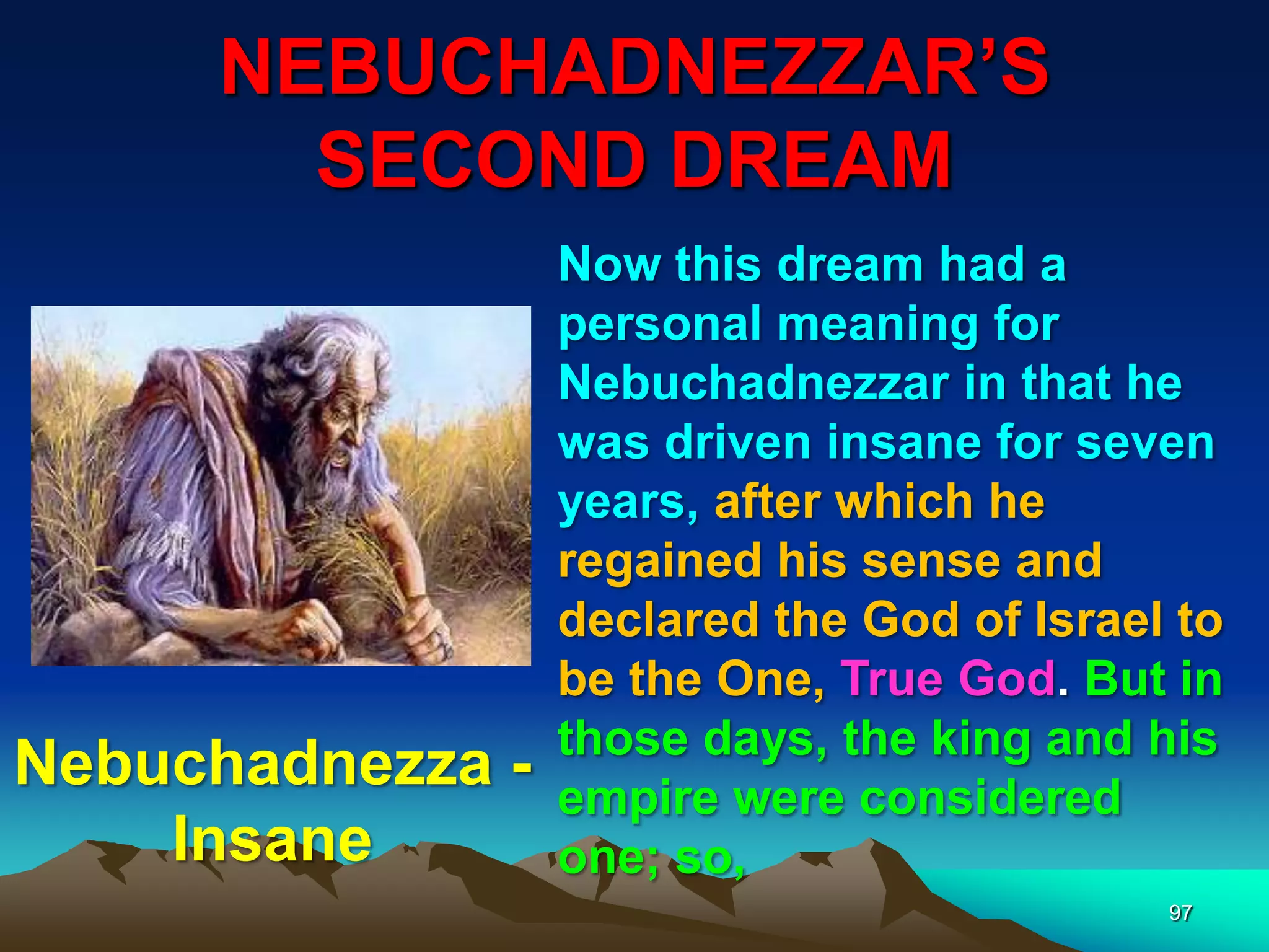 NEBUCHADNEZZAR‟S
SECOND DREAM
97
Now this dream had a
personal meaning for
Nebuchadnezzar in that he
was driven insane for seven
years, after which he
regained his sense and
declared the God of Israel to
be the One, True God. But in
those days, the king and his
empire were considered
one; so,
Nebuchadnezza -
Insane
 