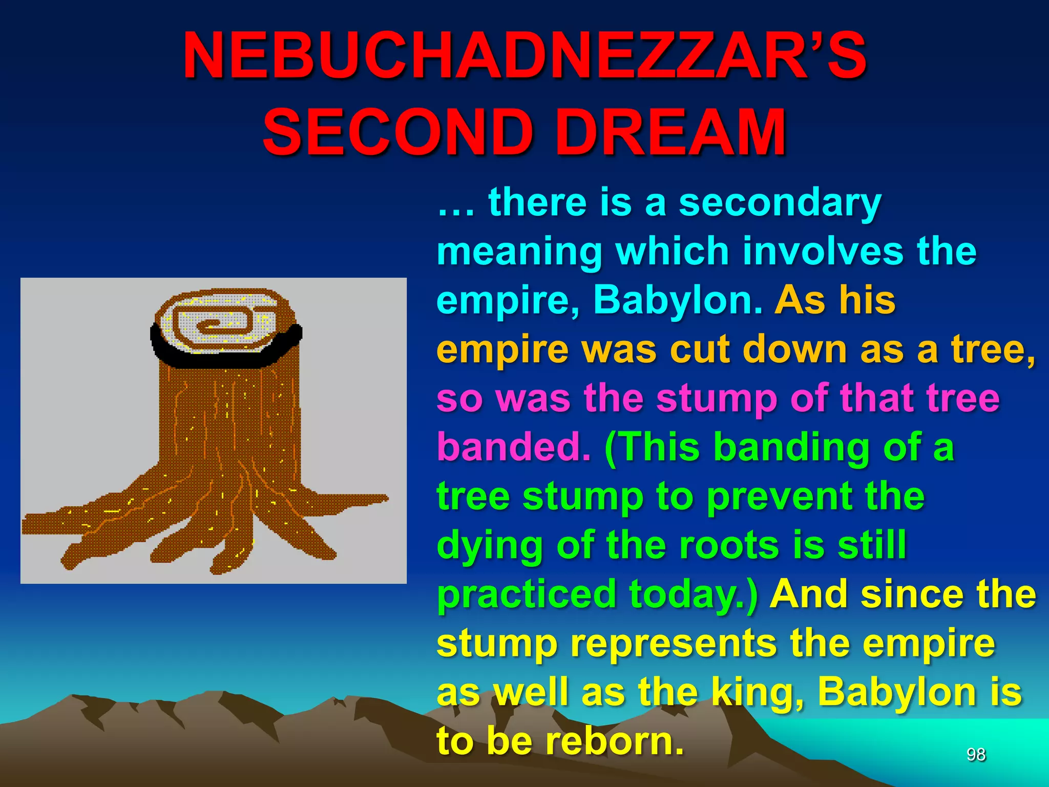 NEBUCHADNEZZAR‟S
SECOND DREAM
98
… there is a secondary
meaning which involves the
empire, Babylon. As his
empire was cut down as a tree,
so was the stump of that tree
banded. (This banding of a
tree stump to prevent the
dying of the roots is still
practiced today.) And since the
stump represents the empire
as well as the king, Babylon is
to be reborn.
 