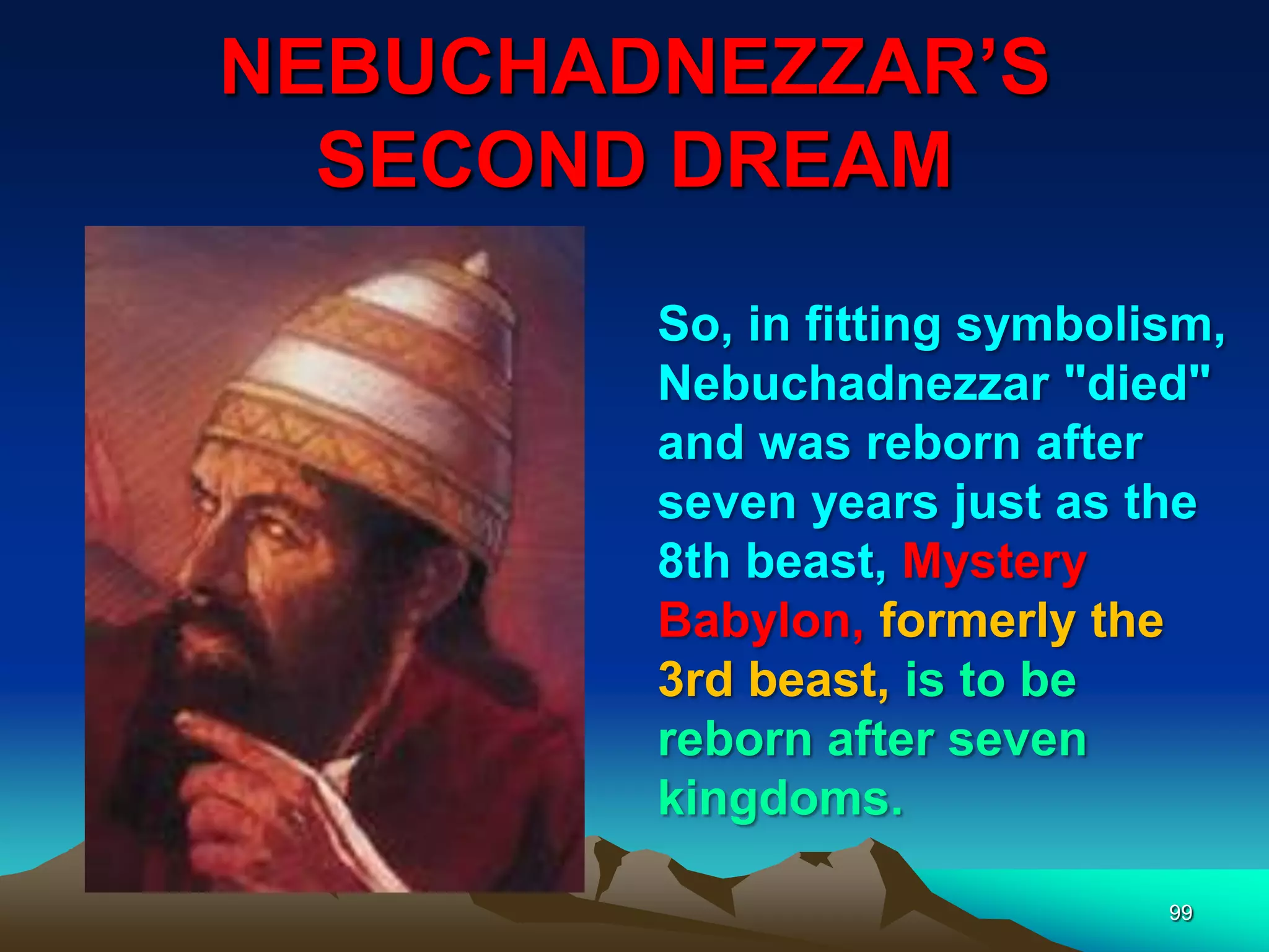 NEBUCHADNEZZAR‟S
SECOND DREAM
99
So, in fitting symbolism,
Nebuchadnezzar "died"
and was reborn after
seven years just as the
8th beast, Mystery
Babylon, formerly the
3rd beast, is to be
reborn after seven
kingdoms.
 