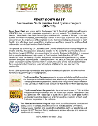 FEAST DOWN EAST
Southeastern North Carolina Food Systems Program
(SENCFS)
Feast Down East, also known as the Southeastern North Carolina Food Systems Program
(SENCFS), is a non-profit, grassroots organization working towards “Bringing Farmers to
Market.” Feast Down East helps farmers (and fishermen-our “farmers of the sea”) build and
sustain their farm businesses, connects local farmers to local food businesses and educates
consumers on the importance of buying local foods. Its mission is to provide access to fresh
healthy and affordable food, expand farm employment, profit and ownership, and keep food
dollars right here in Southeastern North Carolina.
The project, co-founded by Dr. Leslie Hossfeld, Director of the Public Sociology Program at
UNCW and Rev. Mac Legerton, Executive Director for the Center for Community Action in
Lumberton, began in 2006 as an economic and community development initiative in response
to the massive job loss and high poverty in Southeastern North Carolina. SENCFS has
developed into a partnership of public and private institutions and agencies among eleven
counties along and adjoining the I-74 corridor east of I-95. SENCFS includes both rural and
urban counties in order to maximize market opportunities and profits from the sale of local
farm products for both local and regional markets. UNCW is the lead agency in the
partnership.
Feast Down East helps expand local and regional markets and provides the link between
farmer and buyer through several programs.
The Farm-to-Chef Program connects farmers and chefs and helps nurture
the development of cohesive business relationships among the two groups.
Through partnership agreements, restaurants can gain the endorsement of
Feast Down East that ensures consumers that chefs buy from local sources.
The Farm-to-School Program links the small local farmer to Child Nutrition
Programs through workshops and the FoodCorps project. Feast Down East
has partnered with FoodCorps to build school gardens, teach good nutrition
and gardening in the classroom and increase the availability of fresh local
fruits and vegetables in the cafeteria.
The Farm-to-Institution Program helps institutional food buyers promote and
easily access local food. Institutional buyers include grocers, universities,
military bases, hospitals and assisted-living facilities. With our assistance and
support, UNCW Campus Dining has become a major advocate and leader on
the Farm-to-University front.
www.feastdowneast.org
 