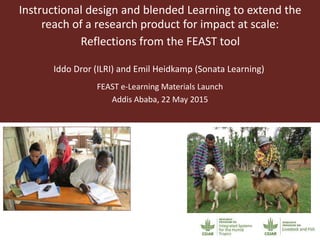 Instructional design and blended Learning to extend the
reach of a research product for impact at scale:
Reflections from the FEAST tool
Iddo Dror (ILRI) and Emil Heidkamp (Sonata Learning)
FEAST e-Learning Materials Launch
Addis Ababa, 22 May 2015
 