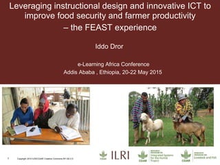 1 Copyright 2014 ILRI/CGIAR Creative Commons BY-SA 2.5
Leveraging instructional design and innovative ICT to
improve food security and farmer productivity
– the FEAST experience
Iddo Dror
e-Learning Africa Conference
Addis Ababa , Ethiopia, 20-22 May 2015
 