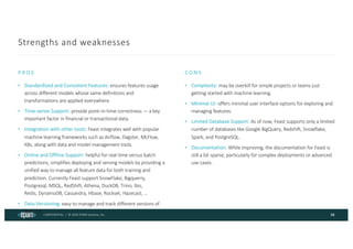 CONFIDENTIAL | © 2024 EPAM Systems, Inc.
Strengths and weaknesses
• Standardized and Consistent Features: ensures features usage
across different models whose same definitions and
transformations are applied everywhere.
• Time-series Support: provide point-in-time correctness — a key
important factor in financial or transactional data.
• Integration with other tools: Feast integrates well with popular
machine learning frameworks such as Airflow, Dagster, MLFlow,
K8s, along with data and model management tools.
• Online and Offline Support: helpful for real-time versus batch
predictions, simplifies deploying and serving models by providing a
unified way to manage all feature data for both training and
prediction. Currently Feast support SnowFlake, Bigquerry,
Postgresql, MSQL, RedShift, Athena, DuckDB, Trino, Ibis,
Redis, DynamoDB, Cassandra, Hbase, Rockset, Hazecast, ...
• Data Versioning: easy to manage and track different versions of
features.
PROS
• Complexity: may be overkill for simple projects or teams just
getting started with machine learning.
• Minimal UI: offers minimal user interface options for exploring and
managing features.
• Limited Database Support: As of now, Feast supports only a limited
number of databases like Google BigQuery, Redshift, Snowflake,
Spark, and PostgreSQL.
• Documentation: While improving, the documentation for Feast is
still a bit sparse, particularly for complex deployments or advanced
use cases.
CONS
38
 