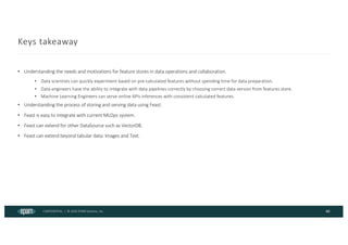 CONFIDENTIAL | © 2024 EPAM Systems, Inc.
Keys takeaway
• Understanding the needs and motivations for feature stores in data operations and collaboration.
• Data scientists can quickly experiment based on pre-calculated features without spending time for data preparation.
• Data engineers have the ability to integrate with data pipelines correctly by choosing correct data version from features store.
• Machine Learning Engineers can serve online APIs inferences with consistent calculated features.
• Understanding the process of storing and serving data using Feast.
• Feast is easy to integrate with current MLOps system.
• Feast can extend for other DataSource such as VectorDB.
• Feast can extend beyond tabular data: Images and Text.
40
 