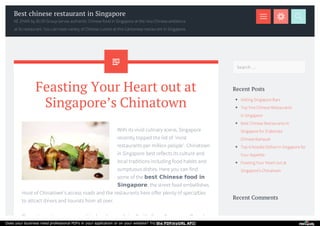 Search … 
Recent Posts 
Visiting Singapore Bars 
Top Five Chinese Restaurants 
in Singapore 
Best Chinese Restaurants in 
Singapore for Elaborate 
Chinese Banquet 
Top 6 Noodle Dishes In Singapore for 
Your Appetite 
Feasting Your Heart out at 
Singapore’s Chinatown 
Recent Comments 
Best chinese restaurant in Singapore 
KE ZHAN by BLVD Group serves authentic Chinese food in Singapore at the nice Chinese ambience 
at its restaurant. You can taste variety of Chinese cuisine at this Cantonese restaurant in Singapore. 
Feasting Your Heart out at 
Singapore’s Chinatown 
With its vivid culinary scene, Singapore 
recently topped the list of ‘most 
restaurants per million people’. Chinatown 
in Singapore best reflects its culture and 
local traditions including food habits and 
sumptuous dishes. Here you can find 
some of the best Chinese food in 
Singapore; the street food embellishes 
most of Chinatown’s access roads and the restaurants here offer plenty of specialties 
to attract diners and tourists from all over. 
The restaurants encompassed in shop-houses lining Smith, Sago, Trengganu, Pagoda 
Does your business need professional PDFs in your application or on your website? Try the PDFmyURL API! 
 