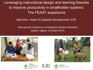 1
Leveraging instructional design and learning theories
to improve productivity in smallholder systems:
The FEAST experience
Iddo Dror, Head of Capacity Development, ILRI
International Conference on Integrated Systems Research
Ibadan, Nigeria, 3-5 March 2015
 