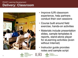 11
• Improve ILRI classroom
experience, help partners
conduct their own sessions
• Course built around field
exercise, hands-on activities
• Materials include presentation
slides, sample templates &
reports, stand-alone player
for eLearning activities (even
without Internet)
• Instructor guide provides
notes and sample script
Delivery: Classroom
FEAST Learning Development:
 