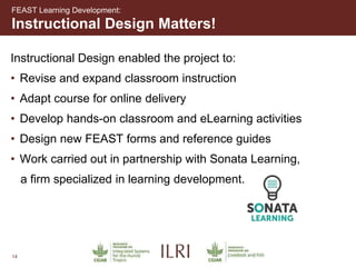14
Instructional Design enabled the project to:
• Revise and expand classroom instruction
• Adapt course for online delivery
• Develop hands-on classroom and eLearning activities
• Design new FEAST forms and reference guides
• Work carried out in partnership with Sonata Learning,
a firm specialized in learning development.
Instructional Design Matters!
FEAST Learning Development:
 