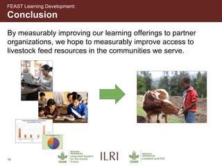 16
Conclusion
FEAST Learning Development:
By measurably improving our learning offerings to partner
organizations, we hope to measurably improve access to
livestock feed resources in the communities we serve.
 