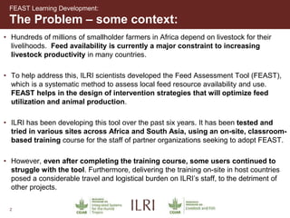 2
The Problem – some context:
FEAST Learning Development:
• Hundreds of millions of smallholder farmers in Africa depend on livestock for their
livelihoods. Feed availability is currently a major constraint to increasing
livestock productivity in many countries.
• To help address this, ILRI scientists developed the Feed Assessment Tool (FEAST),
which is a systematic method to assess local feed resource availability and use.
FEAST helps in the design of intervention strategies that will optimize feed
utilization and animal production.
• ILRI has been developing this tool over the past six years. It has been tested and
tried in various sites across Africa and South Asia, using an on-site, classroom-
based training course for the staff of partner organizations seeking to adopt FEAST.
• However, even after completing the training course, some users continued to
struggle with the tool. Furthermore, delivering the training on-site in host countries
posed a considerable travel and logistical burden on ILRI’s staff, to the detriment of
other projects.
 