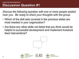 20
Discussion Question #1
Learning Development
Discuss the following question with one or more people seated
near you. Be ready to share your thoughts with the group:
• Which of the skill sets covered in the previous slides are
most needed in your organization?
• Are there any other skills not listed that you think would be
helpful to successful development and implement livestock
feed interventions?
 