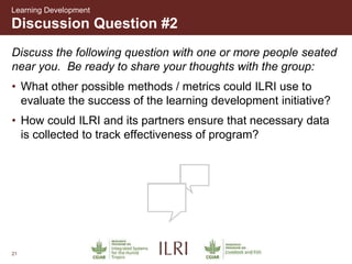 21
Discussion Question #2
Learning Development
Discuss the following question with one or more people seated
near you. Be ready to share your thoughts with the group:
• What other possible methods / metrics could ILRI use to
evaluate the success of the learning development initiative?
• How could ILRI and its partners ensure that necessary data
is collected to track effectiveness of program?
 