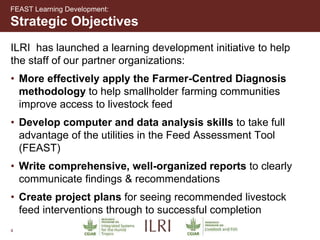 4
Strategic Objectives
FEAST Learning Development:
ILRI has launched a learning development initiative to help
the staff of our partner organizations:
• More effectively apply the Farmer-Centred Diagnosis
methodology to help smallholder farming communities
improve access to livestock feed
• Develop computer and data analysis skills to take full
advantage of the utilities in the Feed Assessment Tool
(FEAST)
• Write comprehensive, well-organized reports to clearly
communicate findings & recommendations
• Create project plans for seeing recommended livestock
feed interventions through to successful completion
 