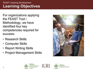 6
For organizations applying
the FEAST Tool /
Methodology, we have
identified four key
competencies required for
success:
• Research Skills
• Computer Skills
• Report Writing Skills
• Project Management Skills
Learning Objectives
FEAST Learning Development:
 
