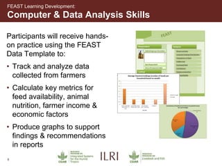 8
Participants will receive hands-
on practice using the FEAST
Data Template to:
• Track and analyze data
collected from farmers
• Calculate key metrics for
feed availability, animal
nutrition, farmer income &
economic factors
• Produce graphs to support
findings & recommendations
in reports
Computer & Data Analysis Skills
FEAST Learning Development:
 