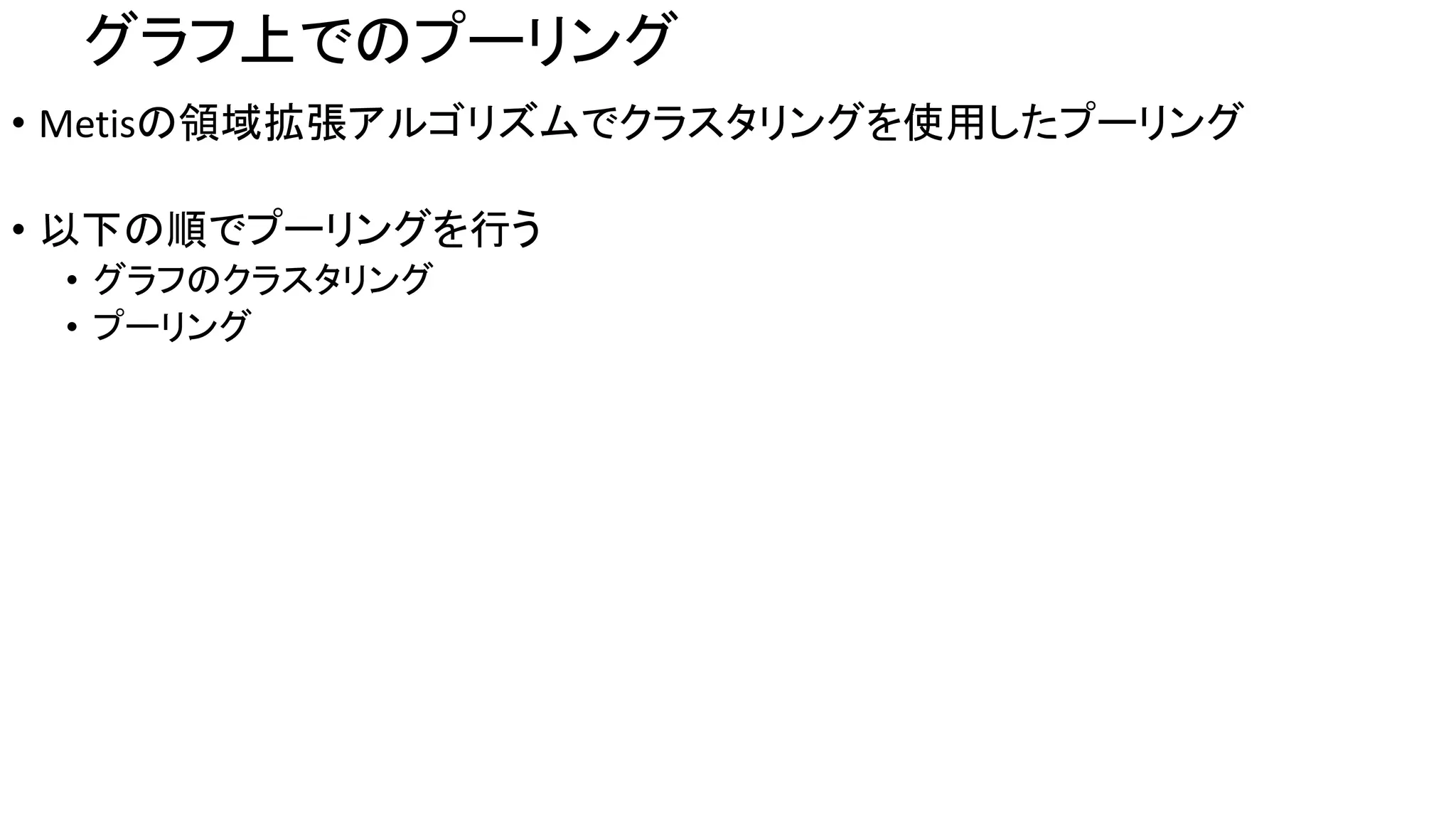 グラフ上でのプーリング
• Metisの領域拡張アルゴリズムでクラスタリングを使用したプーリング
• 以下の順でプーリングを行う
• グラフのクラスタリング
• プーリング
 