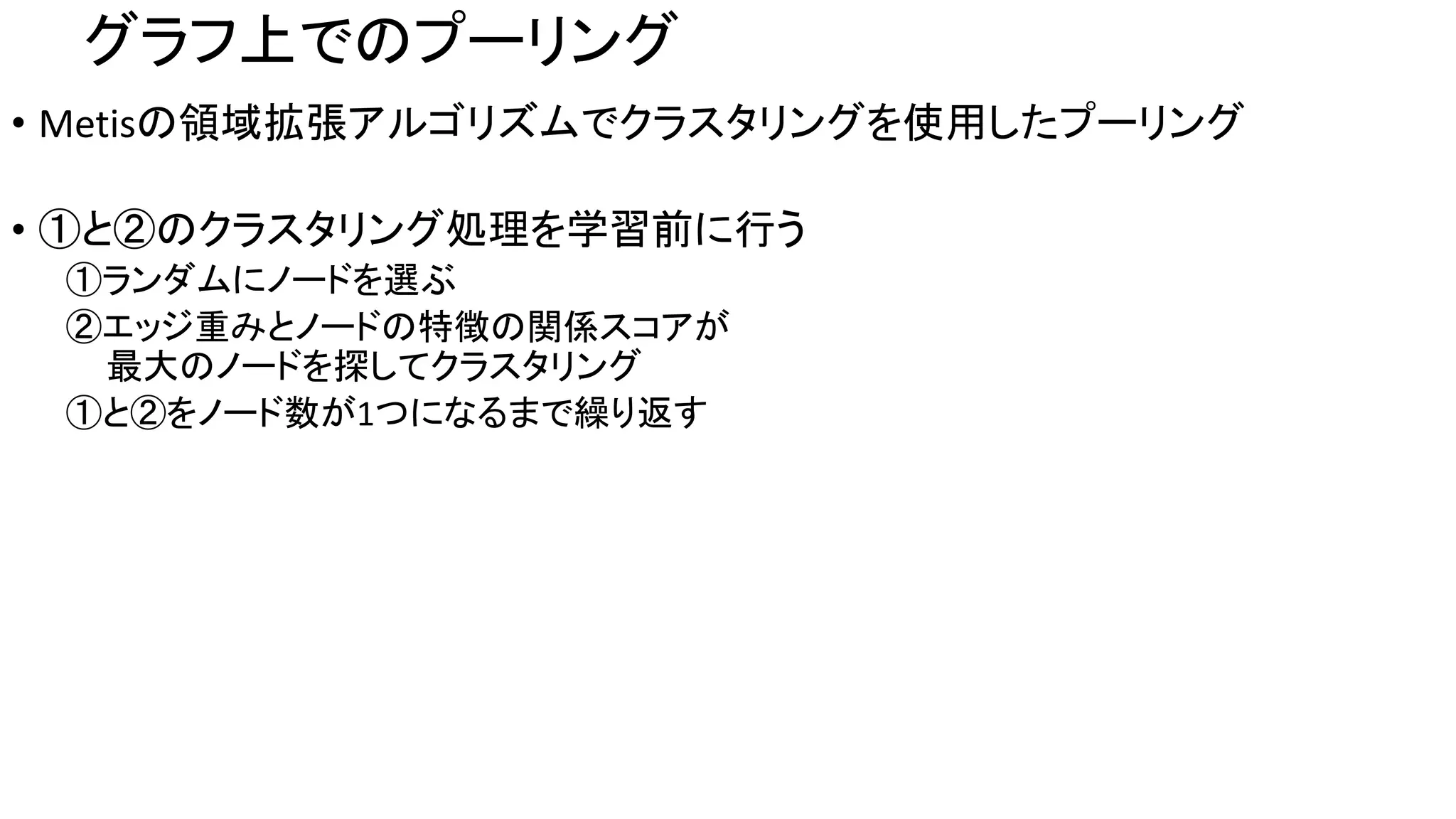 グラフ上でのプーリング
• Metisの領域拡張アルゴリズムでクラスタリングを使用したプーリング
• ①と②のクラスタリング処理を学習前に行う
①ランダムにノードを選ぶ
②エッジ重みとノードの特徴の関係スコアが
最大のノードを探してクラスタリング
①と②をノード数が1つになるまで繰り返す
 