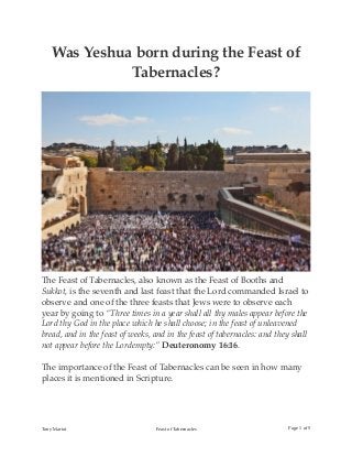 Was Yeshua born during the Feast of
Tabernacles?
The Feast of Tabernacles, also known as the Feast of Booths and
Sukkot, is the seventh and last feast that the Lord commanded Israel to
observe and one of the three feasts that Jews were to observe each
year by going to “Three times in a year shall all thy males appear before the
Lord thy God in the place which he shall choose; in the feast of unleavened
bread, and in the feast of weeks, and in the feast of tabernacles: and they shall
not appear before the Lordempty:” Deuteronomy 16:16.
The importance of the Feast of Tabernacles can be seen in how many
places it is mentioned in Scripture.
Tony Mariot Feast of Tabernacles Page of1 5
 