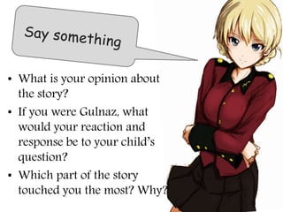 • What is your opinion about
the story?
• If you were Gulnaz, what
would your reaction and
response be to your child’s
question?
• Which part of the story
touched you the most? Why?
 
