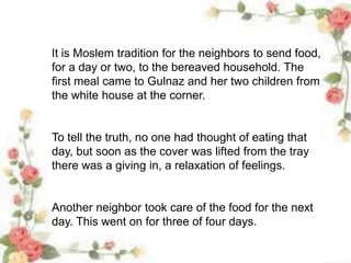 It is Moslem tradition for the neighbors to send food,
for a day or two, to the bereaved household. The
first meal came to Gulnaz and her two children from
the white house at the corner.
To tell the truth, no one had thought of eating that
day, but soon as the cover was lifted from the tray
there was a giving in, a relaxation of feelings.
Another neighbor took care of the food for the next
day. This went on for three of four days.
 