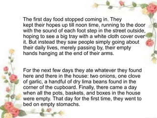 The first day food stopped coming in. They
kept their hopes up till noon time, running to the door
with the sound of each foot step in the street outside,
hoping to see a big tray with a white cloth cover over
it. But instead they saw people simply going about
their daily lives, merely passing by, their empty
hands hanging at the end of their arms.
For the next few days they ate whatever they found
here and there in the house: two onions, one clove
of garlic, a handful of dry lima beans found in the
corner of the cupboard. Finally, there came a day
when all the pots, baskets, and boxes in the house
were empty. That day for the first time, they went to
bed on empty stomachs.
 