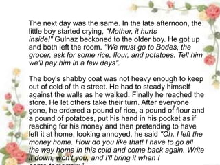 The next day was the same. In the late afternoon, the
little boy started crying, "Mother, it hurts
inside!" Gulnaz beckoned to the older boy. He got up
and both left the room. "We must go to Bodes, the
grocer, ask for some rice, flour, and potatoes. Tell him
we'll pay him in a few days".
The boy's shabby coat was not heavy enough to keep
out of cold of th e street. He had to steady himself
against the walls as he walked. Finally he reached the
store. He let others take their turn. After everyone
gone, he ordered a pound of rice, a pound of flour and
a pound of potatoes, put his hand in his pocket as if
reaching for his money and then pretending to have
left it at home, looking annoyed, he said "Oh, I left the
money home. How do you like that! I have to go all
the way home in this cold and come back again. Write
it down, won't you, and I'll bring it when I
 