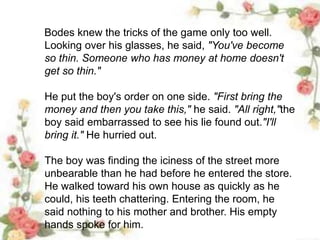 Bodes knew the tricks of the game only too well.
Looking over his glasses, he said, "You've become
so thin. Someone who has money at home doesn't
get so thin."
He put the boy's order on one side. "First bring the
money and then you take this," he said. "All right,"the
boy said embarrassed to see his lie found out."I'll
bring it." He hurried out.
The boy was finding the iciness of the street more
unbearable than he had before he entered the store.
He walked toward his own house as quickly as he
could, his teeth chattering. Entering the room, he
said nothing to his mother and brother. His empty
hands spoke for him.
 